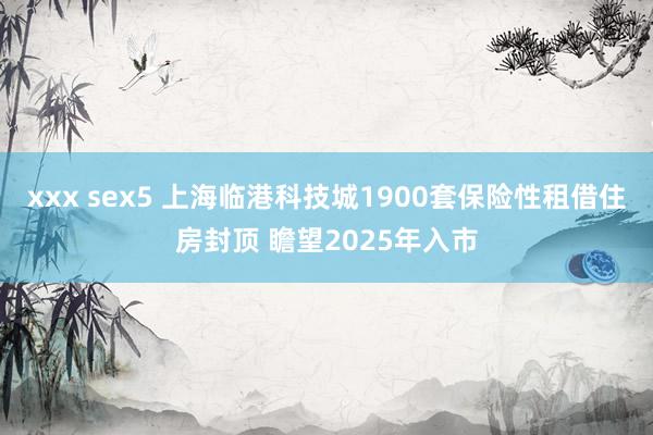 xxx sex5 上海临港科技城1900套保险性租借住房封顶 瞻望2025年入市