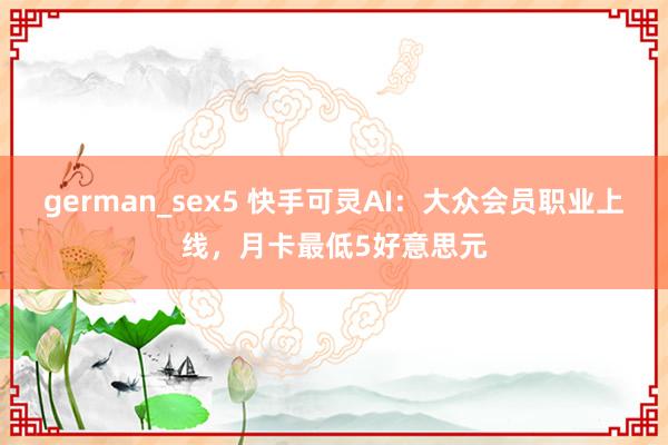 german_sex5 快手可灵AI：大众会员职业上线，月卡最低5好意思元