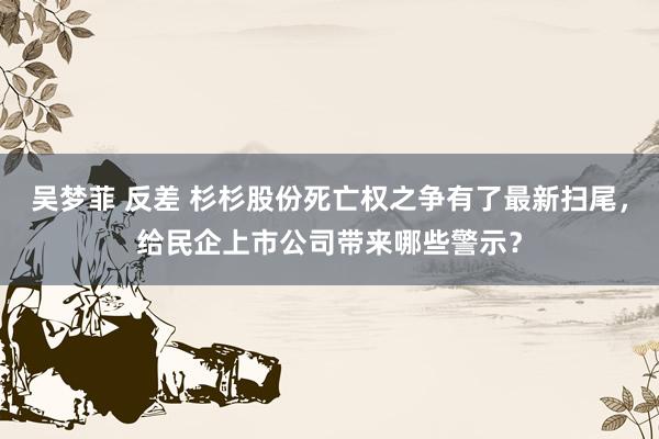 吴梦菲 反差 杉杉股份死亡权之争有了最新扫尾，给民企上市公司带来哪些警示？