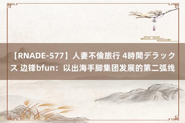 【RNADE-577】人妻不倫旅行 4時間デラックス 边锋bfun：以出海手脚集团发展的第二弧线