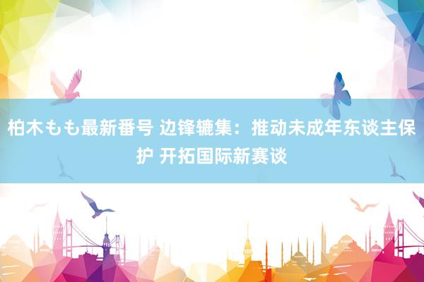 柏木もも最新番号 边锋辘集：推动未成年东谈主保护 开拓国际新赛谈