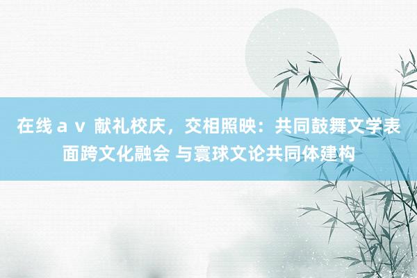 在线ａｖ 献礼校庆，交相照映：共同鼓舞文学表面跨文化融会 与寰球文论共同体建构