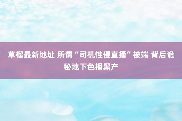 草榴最新地址 所谓“司机性侵直播”被端 背后诡秘地下色播黑产