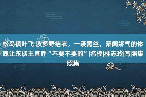 松岛枫叶飞 波多野结衣，一袭黑丝，豪阔娇气的体魄让东谈主直呼“不要不要的”|名模|林志玲|写照集