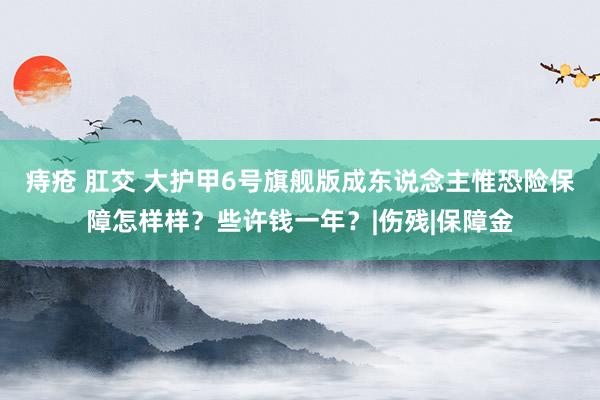 痔疮 肛交 大护甲6号旗舰版成东说念主惟恐险保障怎样样？些许钱一年？|伤残|保障金