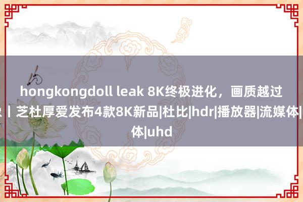 hongkongdoll leak 8K终极进化，画质越过思象丨芝杜厚爱发布4款8K新品|杜比|hdr|播放器|流媒体|uhd