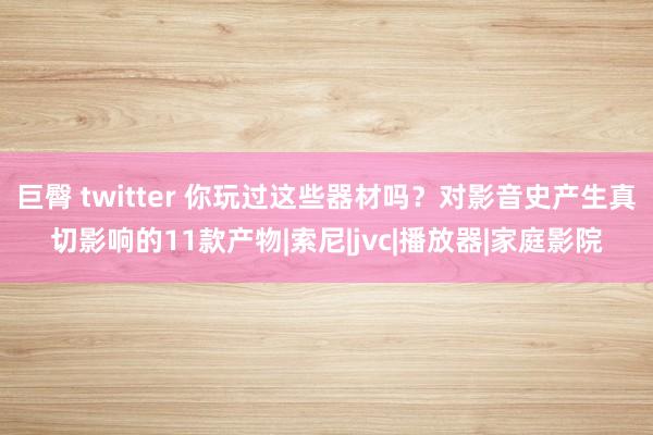 巨臀 twitter 你玩过这些器材吗？对影音史产生真切影响的11款产物|索尼|jvc|播放器|家庭影院