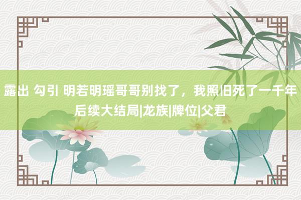 露出 勾引 明若明瑶哥哥别找了，我照旧死了一千年后续大结局|龙族|牌位|父君