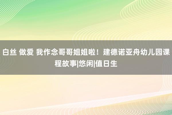 白丝 做爱 我作念哥哥姐姐啦！建德诺亚舟幼儿园课程故事|悠闲|值日生