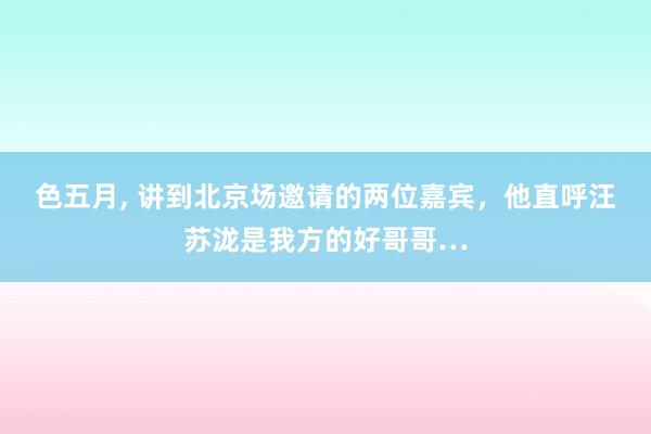 色五月， 讲到北京场邀请的两位嘉宾，他直呼汪苏泷是我方的好哥哥…