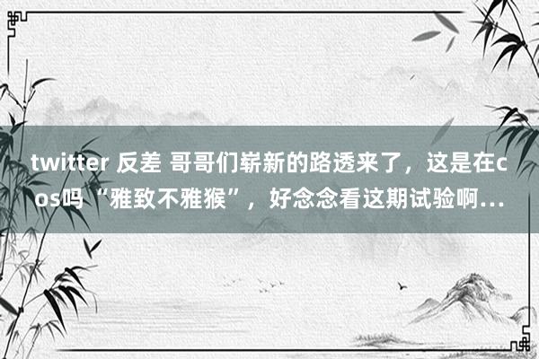 twitter 反差 哥哥们崭新的路透来了，这是在cos吗 “雅致不雅猴”，好念念看这期试验啊…