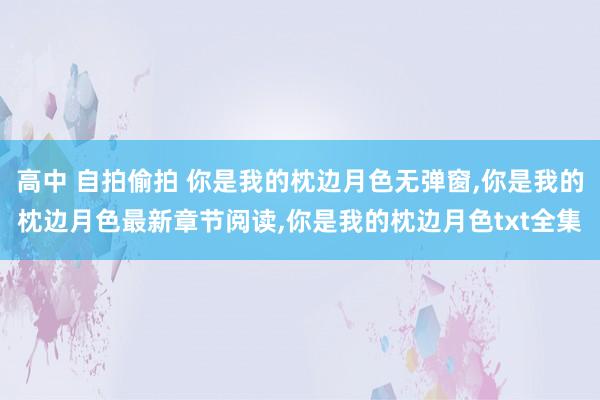 高中 自拍偷拍 你是我的枕边月色无弹窗，你是我的枕边月色最新章节阅读，你是我的枕边月色txt全集