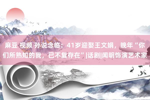 麻豆 视频 孙说念临：41岁迎娶王文娟，晚年“你们所熟知的我，已不复存在”|话剧|闻明饰演艺术家