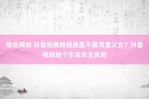 情色网站 抖音祝晓晗视频是不是简直父女？抖音祝晓晗个东说念主贵府