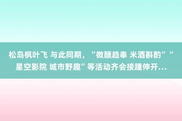 松岛枫叶飞 与此同期，“微醺趋奉 米酒斟酌”“星空影院 城市野趣”等活动齐会接踵伸开…