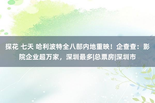 探花 七天 哈利波特全八部内地重映！企查查：影院企业超万家，深圳最多|总票房|深圳市