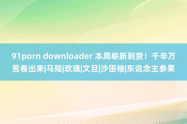 91porn downloader 本周崭新到货！千辛万苦卷出来|马陆|玫瑰|文旦|沙田柚|东说念主参果