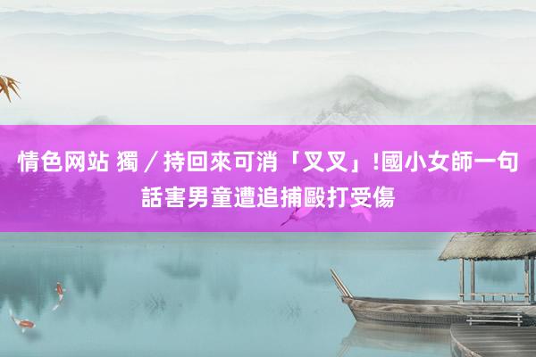 情色网站 獨／持回來可消「叉叉」!　國小女師一句話　害男童遭追捕毆打受傷