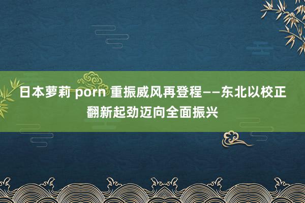 日本萝莉 porn 重振威风再登程——东北以校正翻新起劲迈向全面振兴