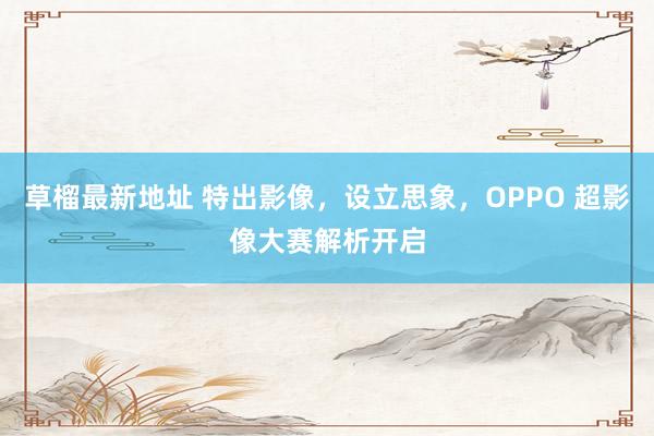 草榴最新地址 特出影像，设立思象，OPPO 超影像大赛解析开启